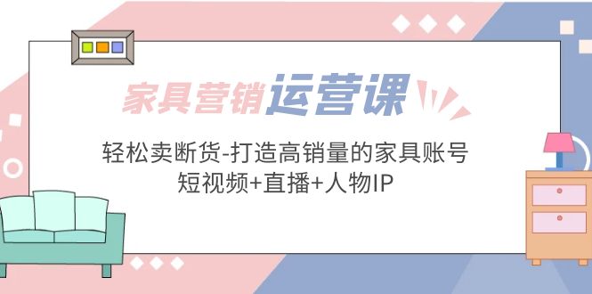 （5091期）家具营销·运营实战 轻松卖断货-打造高销量的家具账号(短视频+直播+人物IP)